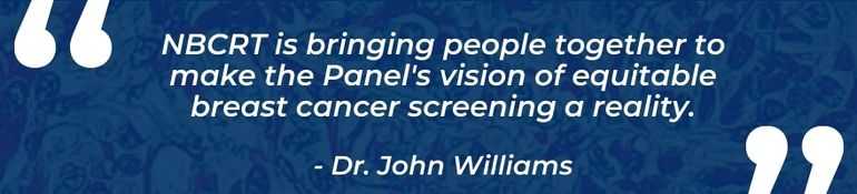 NBCRT is bringin people together to make the Panel's vison of equitable breast cancer screening a reality. - Dr. Jon Williams
