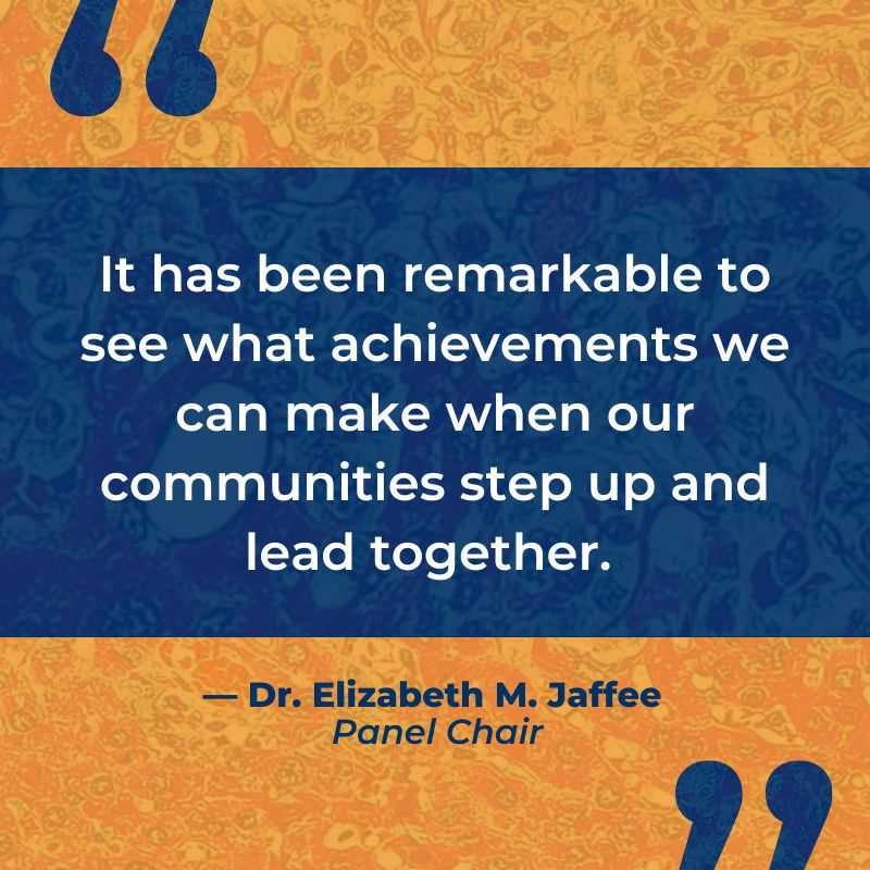 It has been remarkable to see what achievements we can make when our communities step up and lead together.  - Dr. Elizabeth M. Jafee, Panel Chair
